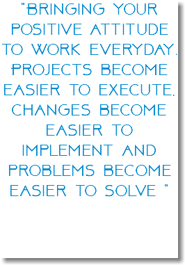 "Bringing your positive attitude to work everyday. Projects become easier to execute, changes become easier to implement and problems become easier to solve " 