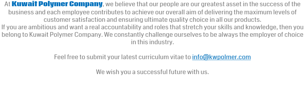 At Kuwait Polymer Company, we believe that our people are our greatest asset in the success of the business and each employee contributes to achieve our overall aim of delivering the maximum levels of customer satisfaction and ensuring ultimate quality choice in all our products. If you are ambitious and want a real accountability and roles that stretch your skills and knowledge, then you belong to Kuwait Polymer Company. We constantly challenge ourselves to be always the employer of choice in this industry. Feel free to submit your latest curriculum vitae to info@kwpolmer.com We wish you a successful future with us. 